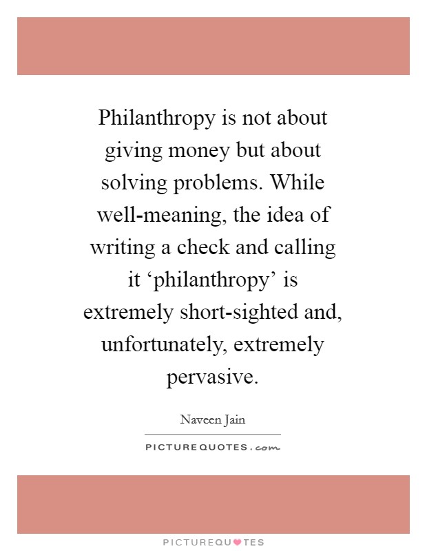 Philanthropy is not about giving money but about solving problems. While well-meaning, the idea of writing a check and calling it ‘philanthropy' is extremely short-sighted and, unfortunately, extremely pervasive Picture Quote #1