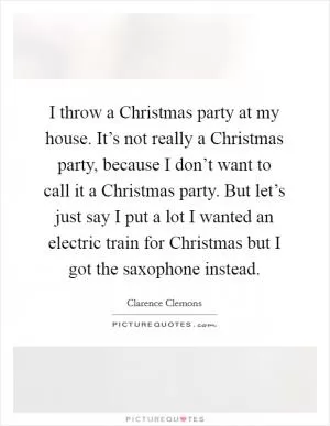 I throw a Christmas party at my house. It’s not really a Christmas party, because I don’t want to call it a Christmas party. But let’s just say I put a lot I wanted an electric train for Christmas but I got the saxophone instead Picture Quote #1