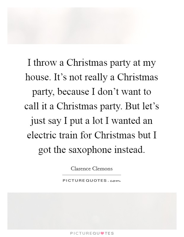 I throw a Christmas party at my house. It's not really a Christmas party, because I don't want to call it a Christmas party. But let's just say I put a lot I wanted an electric train for Christmas but I got the saxophone instead Picture Quote #1