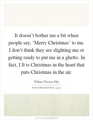 It doesn’t bother me a bit when people say, ‘Merry Christmas’ to me. I don’t think they are slighting me or getting ready to put me in a ghetto. In fact, I It is Christmas in the heart that puts Christmas in the air Picture Quote #1