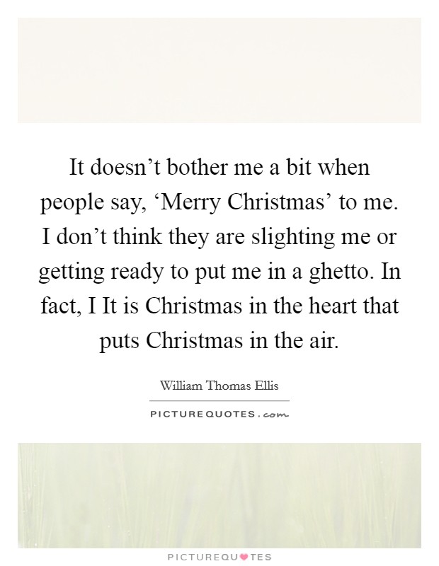 It doesn't bother me a bit when people say, ‘Merry Christmas' to me. I don't think they are slighting me or getting ready to put me in a ghetto. In fact, I It is Christmas in the heart that puts Christmas in the air Picture Quote #1