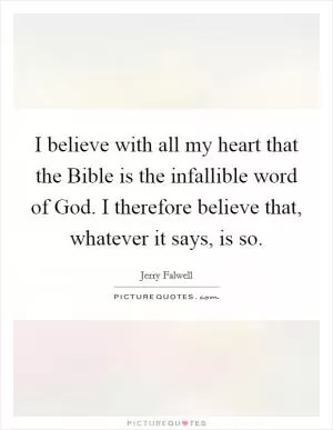 I believe with all my heart that the Bible is the infallible word of God. I therefore believe that, whatever it says, is so Picture Quote #1