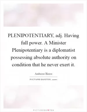 PLENIPOTENTIARY, adj. Having full power. A Minister Plenipotentiary is a diplomatist possessing absolute authority on condition that he never exert it Picture Quote #1