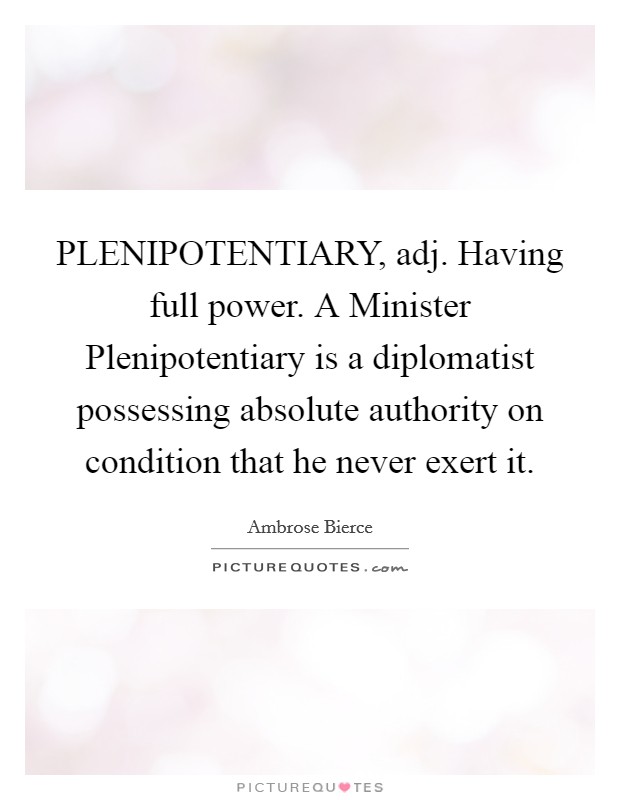 PLENIPOTENTIARY, adj. Having full power. A Minister Plenipotentiary is a diplomatist possessing absolute authority on condition that he never exert it Picture Quote #1