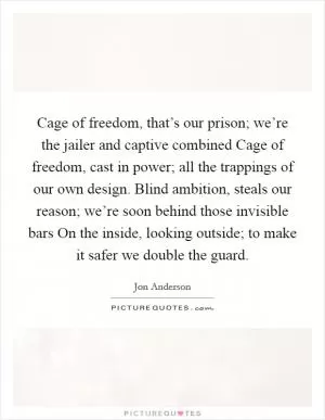 Cage of freedom, that’s our prison; we’re the jailer and captive combined Cage of freedom, cast in power; all the trappings of our own design. Blind ambition, steals our reason; we’re soon behind those invisible bars On the inside, looking outside; to make it safer we double the guard Picture Quote #1