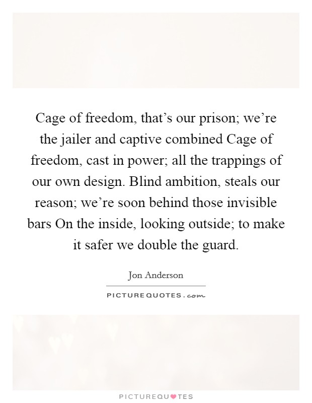 Cage of freedom, that's our prison; we're the jailer and captive combined Cage of freedom, cast in power; all the trappings of our own design. Blind ambition, steals our reason; we're soon behind those invisible bars On the inside, looking outside; to make it safer we double the guard Picture Quote #1