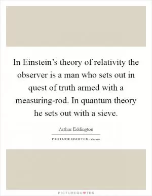 In Einstein’s theory of relativity the observer is a man who sets out in quest of truth armed with a measuring-rod. In quantum theory he sets out with a sieve Picture Quote #1
