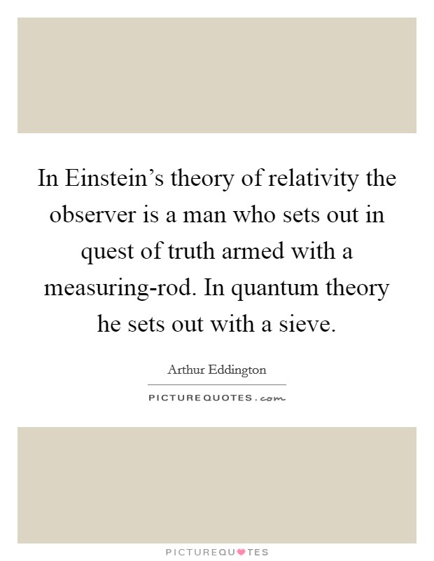 In Einstein's theory of relativity the observer is a man who sets out in quest of truth armed with a measuring-rod. In quantum theory he sets out with a sieve Picture Quote #1