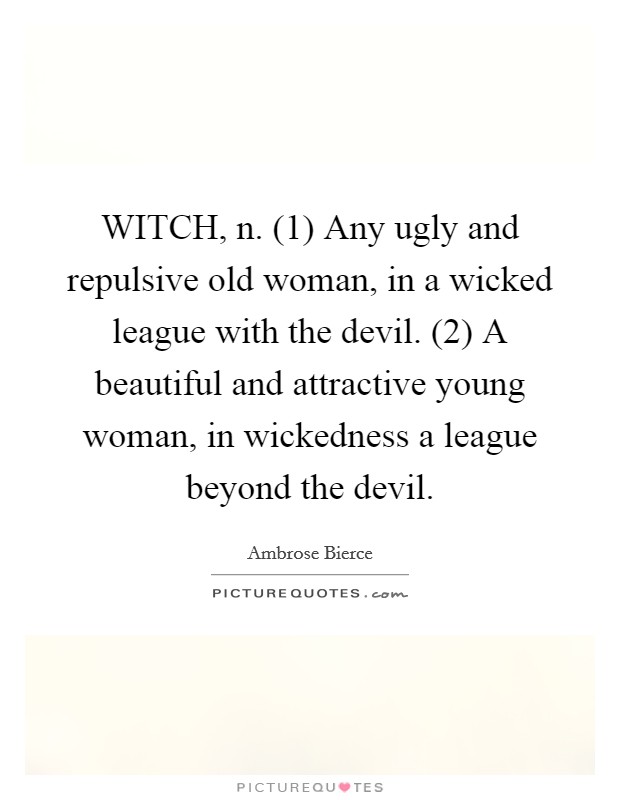 WITCH, n. (1) Any ugly and repulsive old woman, in a wicked league with the devil. (2) A beautiful and attractive young woman, in wickedness a league beyond the devil Picture Quote #1