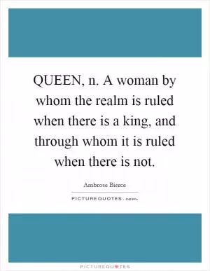 QUEEN, n. A woman by whom the realm is ruled when there is a king, and through whom it is ruled when there is not Picture Quote #1