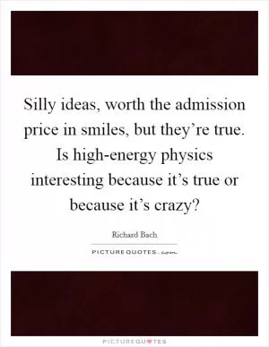 Silly ideas, worth the admission price in smiles, but they’re true. Is high-energy physics interesting because it’s true or because it’s crazy? Picture Quote #1