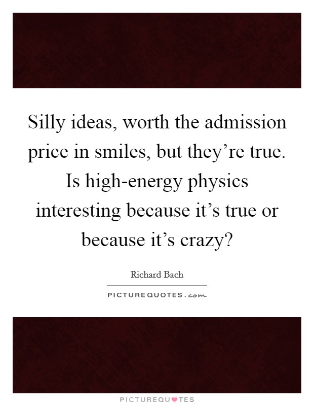 Silly ideas, worth the admission price in smiles, but they're true. Is high-energy physics interesting because it's true or because it's crazy? Picture Quote #1