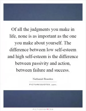 Of all the judgments you make in life, none is as important as the one you make about yourself. The difference between low self-esteem and high self-esteem is the difference between passivity and action, between failure and success Picture Quote #1