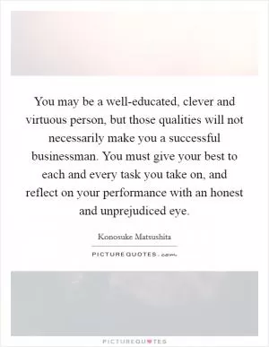 You may be a well-educated, clever and virtuous person, but those qualities will not necessarily make you a successful businessman. You must give your best to each and every task you take on, and reflect on your performance with an honest and unprejudiced eye Picture Quote #1