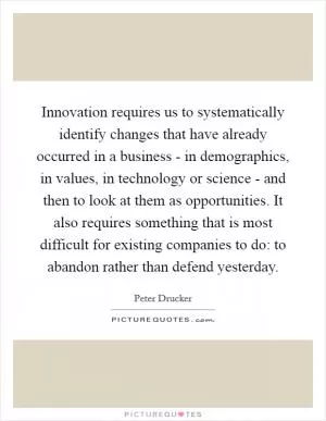 Innovation requires us to systematically identify changes that have already occurred in a business - in demographics, in values, in technology or science - and then to look at them as opportunities. It also requires something that is most difficult for existing companies to do: to abandon rather than defend yesterday Picture Quote #1