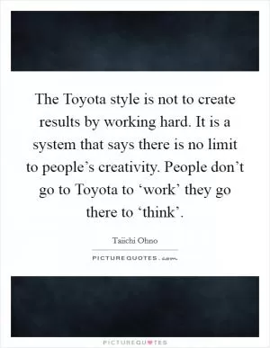 The Toyota style is not to create results by working hard. It is a system that says there is no limit to people’s creativity. People don’t go to Toyota to ‘work’ they go there to ‘think’ Picture Quote #1