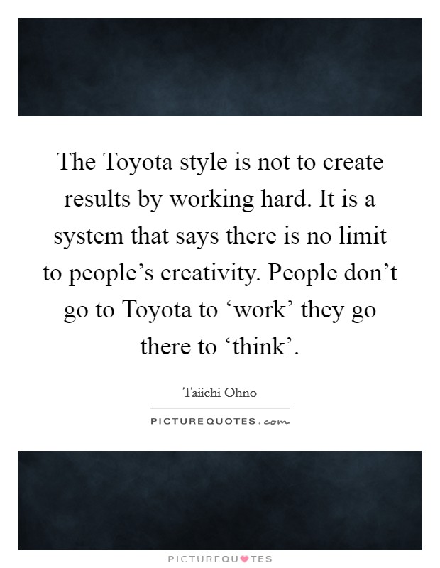 The Toyota style is not to create results by working hard. It is a system that says there is no limit to people's creativity. People don't go to Toyota to ‘work' they go there to ‘think' Picture Quote #1