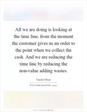 All we are doing is looking at the time line, from the moment the customer gives us an order to the point when we collect the cash. And we are reducing the time line by reducing the non-value adding wastes Picture Quote #1
