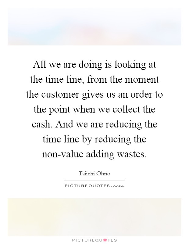 All we are doing is looking at the time line, from the moment the customer gives us an order to the point when we collect the cash. And we are reducing the time line by reducing the non-value adding wastes Picture Quote #1