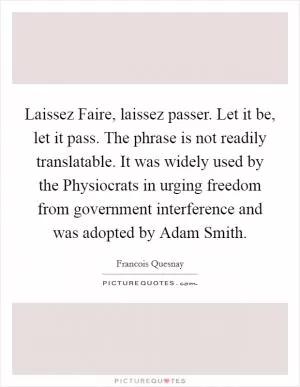 Laissez Faire, laissez passer. Let it be, let it pass. The phrase is not readily translatable. It was widely used by the Physiocrats in urging freedom from government interference and was adopted by Adam Smith Picture Quote #1