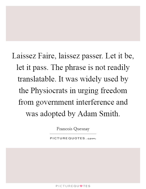 Laissez Faire, laissez passer. Let it be, let it pass. The phrase is not readily translatable. It was widely used by the Physiocrats in urging freedom from government interference and was adopted by Adam Smith Picture Quote #1