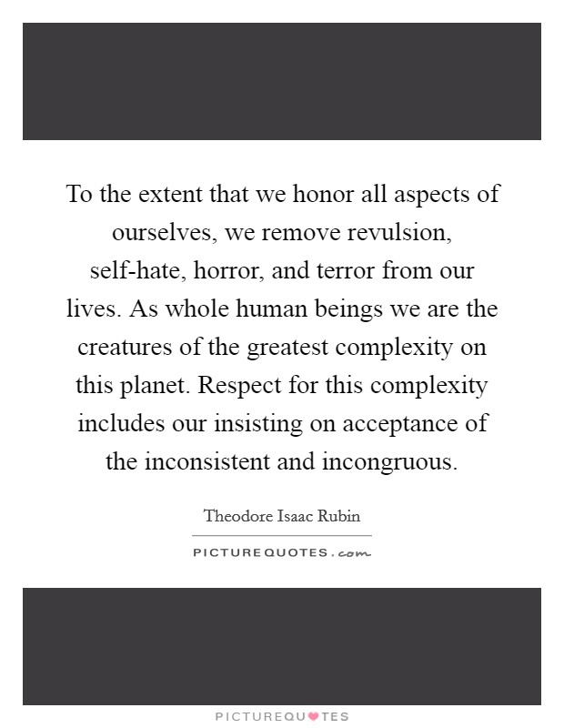 To the extent that we honor all aspects of ourselves, we remove revulsion, self-hate, horror, and terror from our lives. As whole human beings we are the creatures of the greatest complexity on this planet. Respect for this complexity includes our insisting on acceptance of the inconsistent and incongruous Picture Quote #1