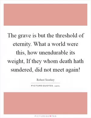 The grave is but the threshold of eternity. What a world were this, how unendurable its weight, If they whom death hath sundered, did not meet again! Picture Quote #1