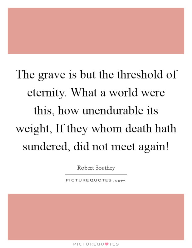 The grave is but the threshold of eternity. What a world were this, how unendurable its weight, If they whom death hath sundered, did not meet again! Picture Quote #1