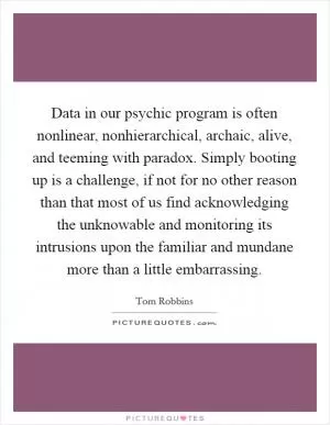 Data in our psychic program is often nonlinear, nonhierarchical, archaic, alive, and teeming with paradox. Simply booting up is a challenge, if not for no other reason than that most of us find acknowledging the unknowable and monitoring its intrusions upon the familiar and mundane more than a little embarrassing Picture Quote #1
