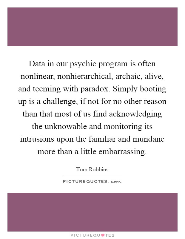 Data in our psychic program is often nonlinear, nonhierarchical, archaic, alive, and teeming with paradox. Simply booting up is a challenge, if not for no other reason than that most of us find acknowledging the unknowable and monitoring its intrusions upon the familiar and mundane more than a little embarrassing Picture Quote #1