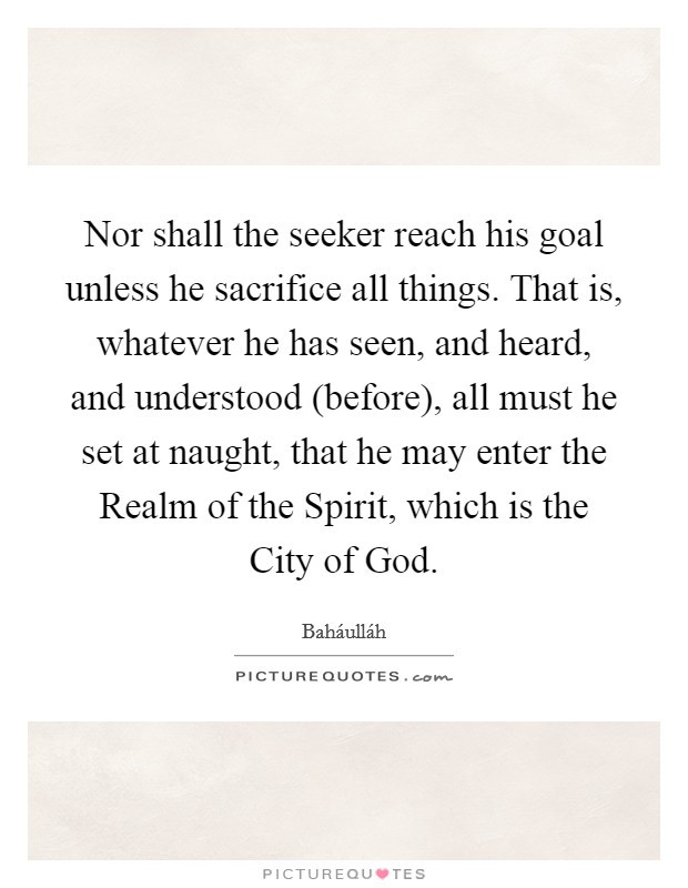 Nor shall the seeker reach his goal unless he sacrifice all things. That is, whatever he has seen, and heard, and understood (before), all must he set at naught, that he may enter the Realm of the Spirit, which is the City of God Picture Quote #1