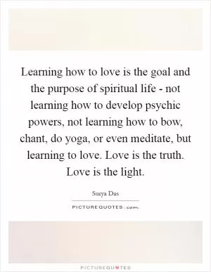 Learning how to love is the goal and the purpose of spiritual life - not learning how to develop psychic powers, not learning how to bow, chant, do yoga, or even meditate, but learning to love. Love is the truth. Love is the light Picture Quote #1