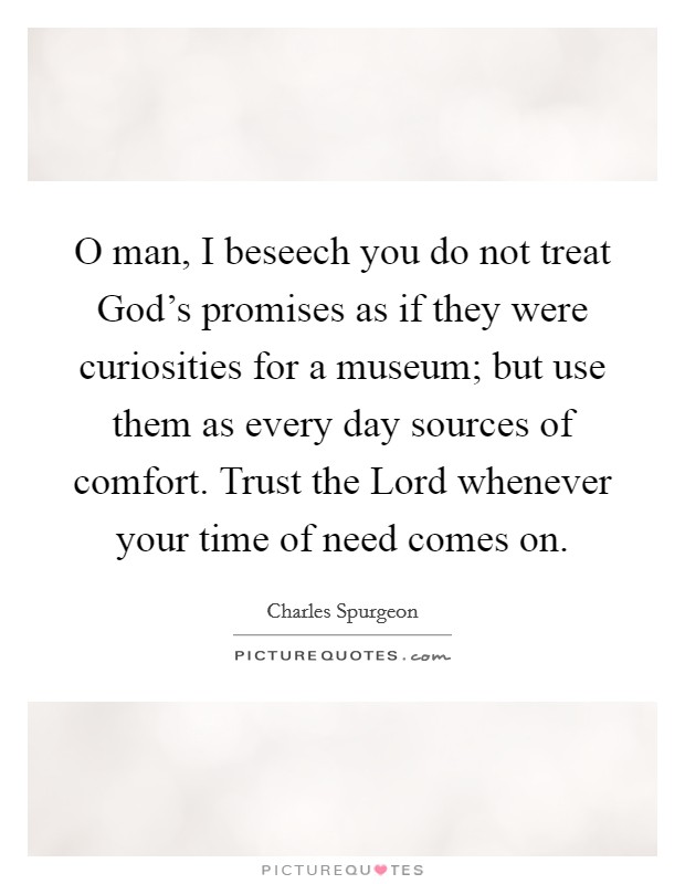 O man, I beseech you do not treat God's promises as if they were curiosities for a museum; but use them as every day sources of comfort. Trust the Lord whenever your time of need comes on Picture Quote #1