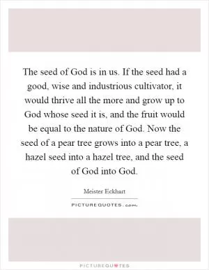 The seed of God is in us. If the seed had a good, wise and industrious cultivator, it would thrive all the more and grow up to God whose seed it is, and the fruit would be equal to the nature of God. Now the seed of a pear tree grows into a pear tree, a hazel seed into a hazel tree, and the seed of God into God Picture Quote #1