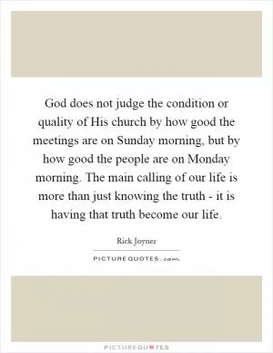 God does not judge the condition or quality of His church by how good the meetings are on Sunday morning, but by how good the people are on Monday morning. The main calling of our life is more than just knowing the truth - it is having that truth become our life Picture Quote #1