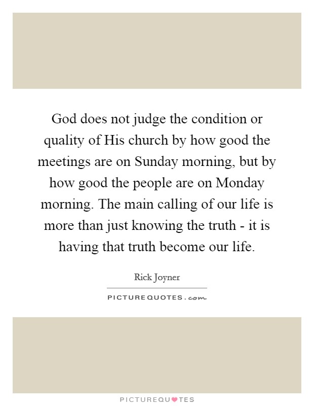 God does not judge the condition or quality of His church by how good the meetings are on Sunday morning, but by how good the people are on Monday morning. The main calling of our life is more than just knowing the truth - it is having that truth become our life Picture Quote #1