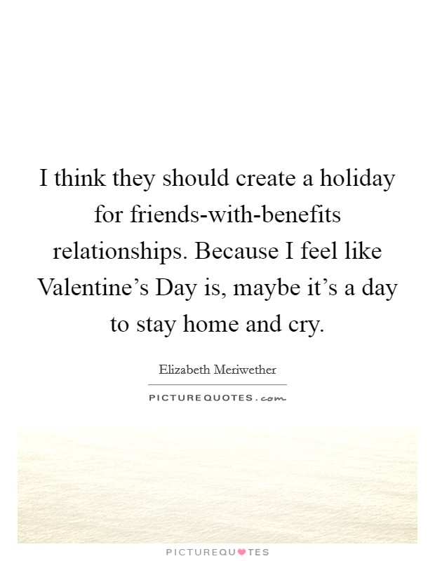 I think they should create a holiday for friends-with-benefits relationships. Because I feel like Valentine's Day is, maybe it's a day to stay home and cry Picture Quote #1
