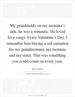 My granddaddy on my momma’s side, he was a romantic. He loved love songs. Every Valentine’s Day, I remember him buying a red carnation for my grandmomma, my momma and my sister. That was something you could count on every year Picture Quote #1
