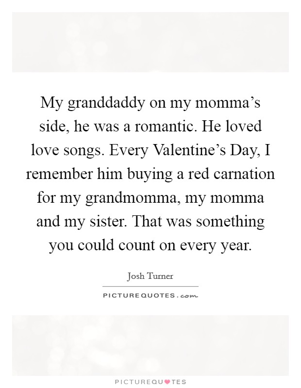 My granddaddy on my momma's side, he was a romantic. He loved love songs. Every Valentine's Day, I remember him buying a red carnation for my grandmomma, my momma and my sister. That was something you could count on every year Picture Quote #1