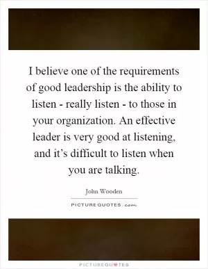 I believe one of the requirements of good leadership is the ability to listen - really listen - to those in your organization. An effective leader is very good at listening, and it’s difficult to listen when you are talking Picture Quote #1