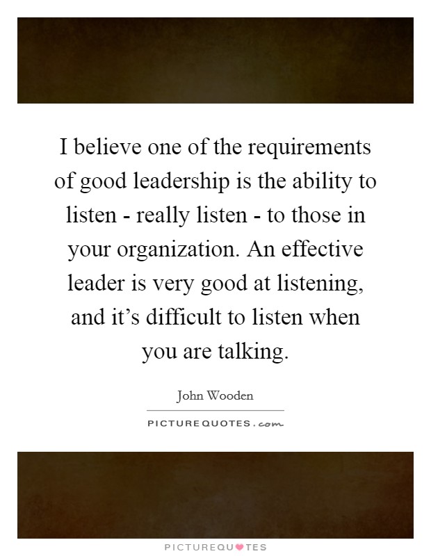 I believe one of the requirements of good leadership is the ability to listen - really listen - to those in your organization. An effective leader is very good at listening, and it's difficult to listen when you are talking Picture Quote #1