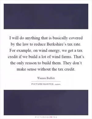 I will do anything that is basically covered by the law to reduce Berkshire’s tax rate. For example, on wind energy, we get a tax credit if we build a lot of wind farms. That’s the only reason to build them. They don’t make sense without the tax credit Picture Quote #1