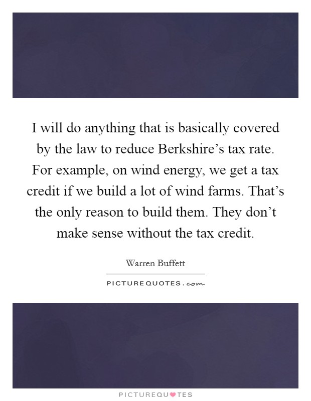 I will do anything that is basically covered by the law to reduce Berkshire's tax rate. For example, on wind energy, we get a tax credit if we build a lot of wind farms. That's the only reason to build them. They don't make sense without the tax credit Picture Quote #1