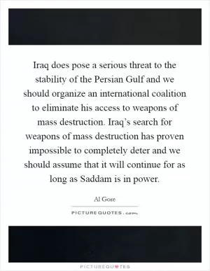 Iraq does pose a serious threat to the stability of the Persian Gulf and we should organize an international coalition to eliminate his access to weapons of mass destruction. Iraq’s search for weapons of mass destruction has proven impossible to completely deter and we should assume that it will continue for as long as Saddam is in power Picture Quote #1