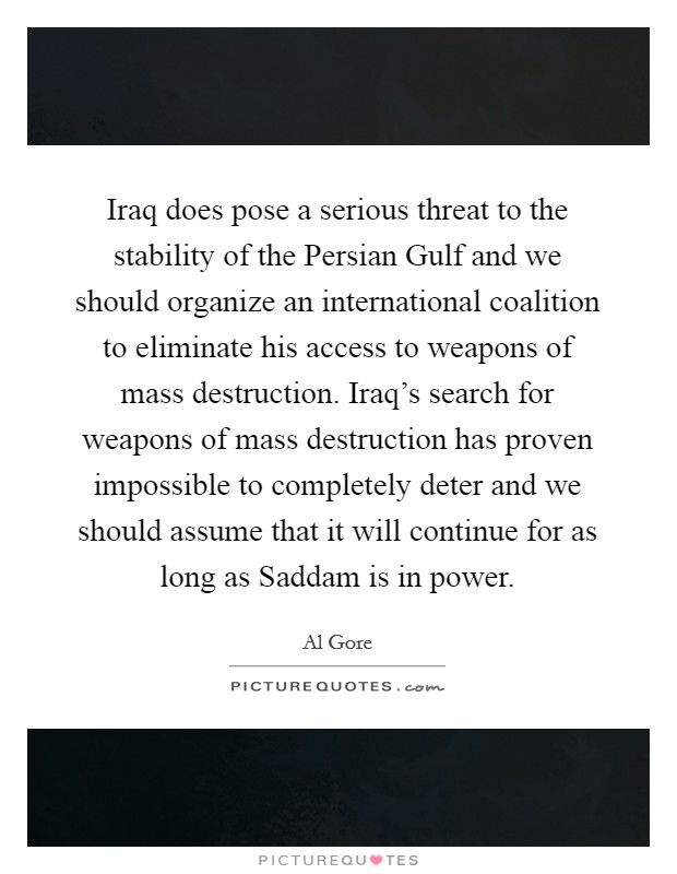 Iraq does pose a serious threat to the stability of the Persian Gulf and we should organize an international coalition to eliminate his access to weapons of mass destruction. Iraq's search for weapons of mass destruction has proven impossible to completely deter and we should assume that it will continue for as long as Saddam is in power Picture Quote #1