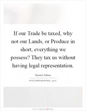 If our Trade be taxed, why not our Lands, or Produce in short, everything we possess? They tax us without having legal representation Picture Quote #1