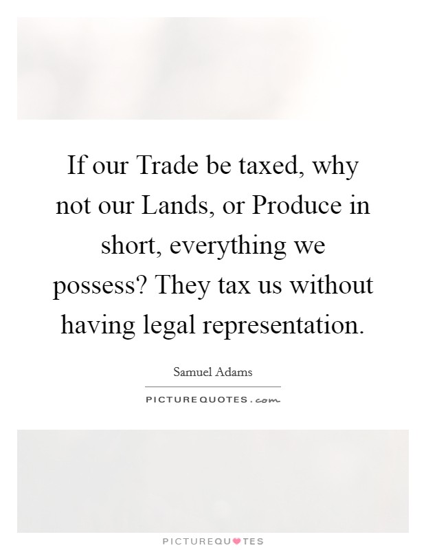 If our Trade be taxed, why not our Lands, or Produce in short, everything we possess? They tax us without having legal representation Picture Quote #1