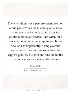 The witch-hunt was a perverse manifestation of the panic which set in among all classes when the balance began to turn toward greater individual freedom. The witch-hunt was not, however, a mere repression. It was also, and as importantly, a long overdue opportunity for everyone so inclined to express publicly his guilt and sins, under the cover of accusations against the victims Picture Quote #1