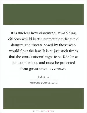 It is unclear how disarming law-abiding citizens would better protect them from the dangers and threats posed by those who would flout the law. It is at just such times that the constitutional right to self-defense is most precious and must be protected from government overreach Picture Quote #1