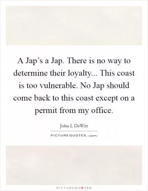 A Jap’s a Jap. There is no way to determine their loyalty... This coast is too vulnerable. No Jap should come back to this coast except on a permit from my office Picture Quote #1